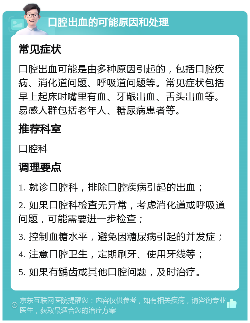 口腔出血的可能原因和处理 常见症状 口腔出血可能是由多种原因引起的，包括口腔疾病、消化道问题、呼吸道问题等。常见症状包括早上起床时嘴里有血、牙龈出血、舌头出血等。易感人群包括老年人、糖尿病患者等。 推荐科室 口腔科 调理要点 1. 就诊口腔科，排除口腔疾病引起的出血； 2. 如果口腔科检查无异常，考虑消化道或呼吸道问题，可能需要进一步检查； 3. 控制血糖水平，避免因糖尿病引起的并发症； 4. 注意口腔卫生，定期刷牙、使用牙线等； 5. 如果有龋齿或其他口腔问题，及时治疗。