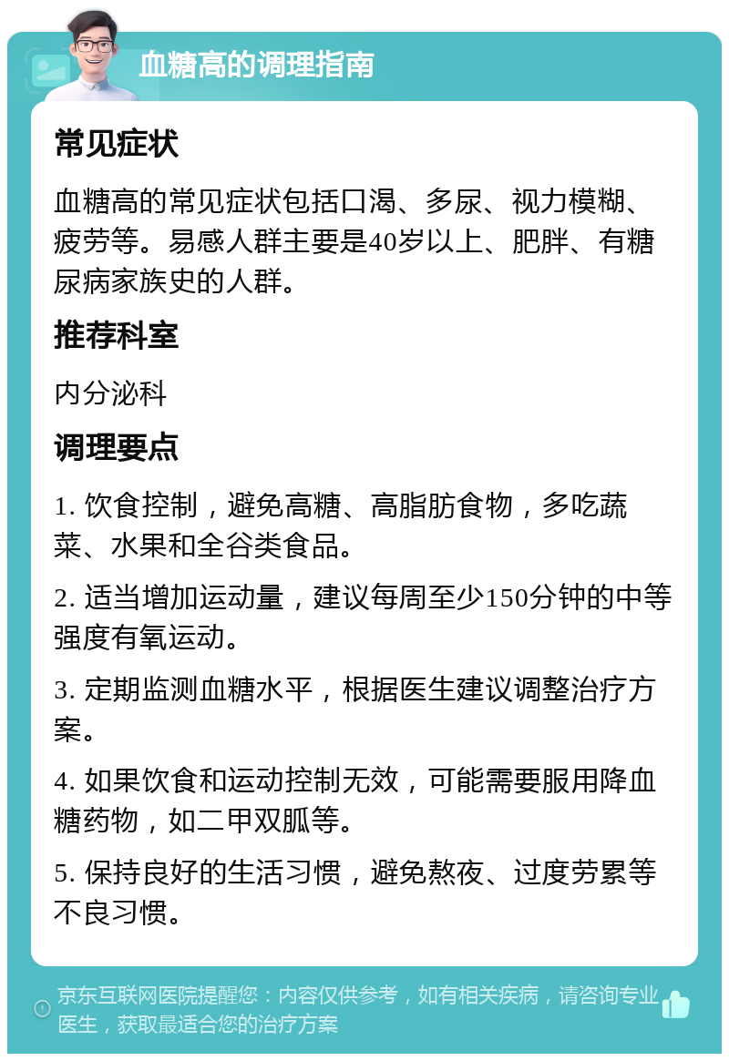 血糖高的调理指南 常见症状 血糖高的常见症状包括口渴、多尿、视力模糊、疲劳等。易感人群主要是40岁以上、肥胖、有糖尿病家族史的人群。 推荐科室 内分泌科 调理要点 1. 饮食控制，避免高糖、高脂肪食物，多吃蔬菜、水果和全谷类食品。 2. 适当增加运动量，建议每周至少150分钟的中等强度有氧运动。 3. 定期监测血糖水平，根据医生建议调整治疗方案。 4. 如果饮食和运动控制无效，可能需要服用降血糖药物，如二甲双胍等。 5. 保持良好的生活习惯，避免熬夜、过度劳累等不良习惯。