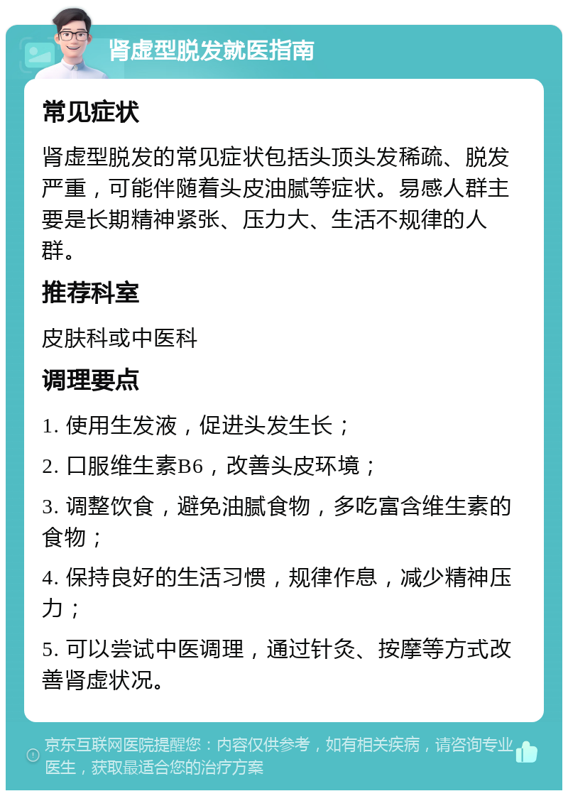 肾虚型脱发就医指南 常见症状 肾虚型脱发的常见症状包括头顶头发稀疏、脱发严重，可能伴随着头皮油腻等症状。易感人群主要是长期精神紧张、压力大、生活不规律的人群。 推荐科室 皮肤科或中医科 调理要点 1. 使用生发液，促进头发生长； 2. 口服维生素B6，改善头皮环境； 3. 调整饮食，避免油腻食物，多吃富含维生素的食物； 4. 保持良好的生活习惯，规律作息，减少精神压力； 5. 可以尝试中医调理，通过针灸、按摩等方式改善肾虚状况。