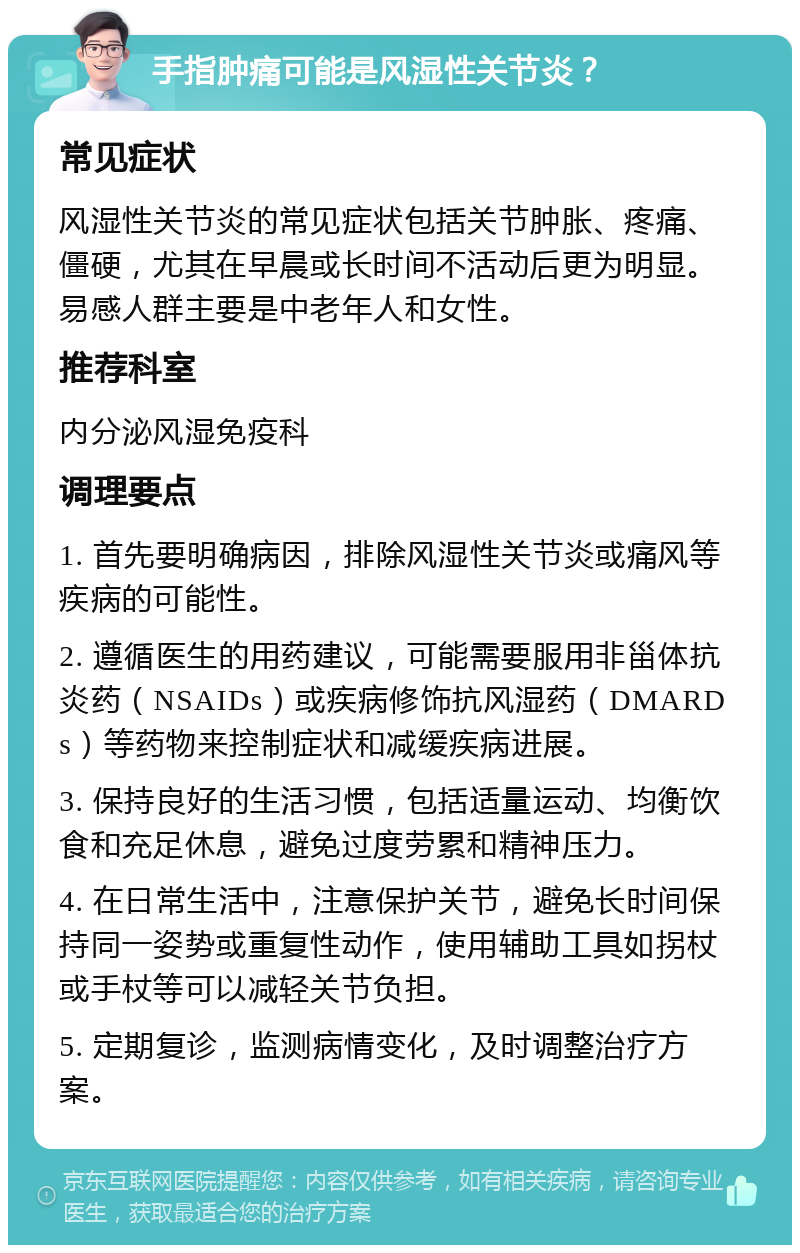 手指肿痛可能是风湿性关节炎？ 常见症状 风湿性关节炎的常见症状包括关节肿胀、疼痛、僵硬，尤其在早晨或长时间不活动后更为明显。易感人群主要是中老年人和女性。 推荐科室 内分泌风湿免疫科 调理要点 1. 首先要明确病因，排除风湿性关节炎或痛风等疾病的可能性。 2. 遵循医生的用药建议，可能需要服用非甾体抗炎药（NSAIDs）或疾病修饰抗风湿药（DMARDs）等药物来控制症状和减缓疾病进展。 3. 保持良好的生活习惯，包括适量运动、均衡饮食和充足休息，避免过度劳累和精神压力。 4. 在日常生活中，注意保护关节，避免长时间保持同一姿势或重复性动作，使用辅助工具如拐杖或手杖等可以减轻关节负担。 5. 定期复诊，监测病情变化，及时调整治疗方案。