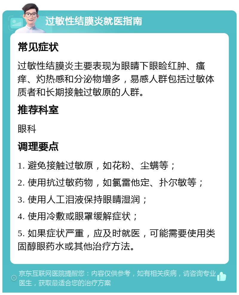 过敏性结膜炎就医指南 常见症状 过敏性结膜炎主要表现为眼睛下眼睑红肿、瘙痒、灼热感和分泌物增多，易感人群包括过敏体质者和长期接触过敏原的人群。 推荐科室 眼科 调理要点 1. 避免接触过敏原，如花粉、尘螨等； 2. 使用抗过敏药物，如氯雷他定、扑尔敏等； 3. 使用人工泪液保持眼睛湿润； 4. 使用冷敷或眼罩缓解症状； 5. 如果症状严重，应及时就医，可能需要使用类固醇眼药水或其他治疗方法。