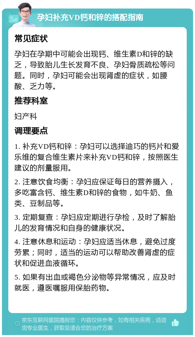 孕妇补充VD钙和锌的搭配指南 常见症状 孕妇在孕期中可能会出现钙、维生素D和锌的缺乏，导致胎儿生长发育不良、孕妇骨质疏松等问题。同时，孕妇可能会出现肾虚的症状，如腰酸、乏力等。 推荐科室 妇产科 调理要点 1. 补充VD钙和锌：孕妇可以选择迪巧的钙片和爱乐维的复合维生素片来补充VD钙和锌，按照医生建议的剂量服用。 2. 注意饮食均衡：孕妇应保证每日的营养摄入，多吃富含钙、维生素D和锌的食物，如牛奶、鱼类、豆制品等。 3. 定期复查：孕妇应定期进行孕检，及时了解胎儿的发育情况和自身的健康状况。 4. 注意休息和运动：孕妇应适当休息，避免过度劳累；同时，适当的运动可以帮助改善肾虚的症状和促进血液循环。 5. 如果有出血或褐色分泌物等异常情况，应及时就医，遵医嘱服用保胎药物。