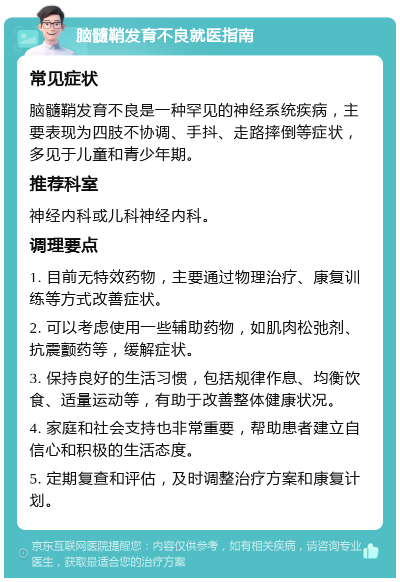 脑髓鞘发育不良就医指南 常见症状 脑髓鞘发育不良是一种罕见的神经系统疾病，主要表现为四肢不协调、手抖、走路摔倒等症状，多见于儿童和青少年期。 推荐科室 神经内科或儿科神经内科。 调理要点 1. 目前无特效药物，主要通过物理治疗、康复训练等方式改善症状。 2. 可以考虑使用一些辅助药物，如肌肉松弛剂、抗震颤药等，缓解症状。 3. 保持良好的生活习惯，包括规律作息、均衡饮食、适量运动等，有助于改善整体健康状况。 4. 家庭和社会支持也非常重要，帮助患者建立自信心和积极的生活态度。 5. 定期复查和评估，及时调整治疗方案和康复计划。