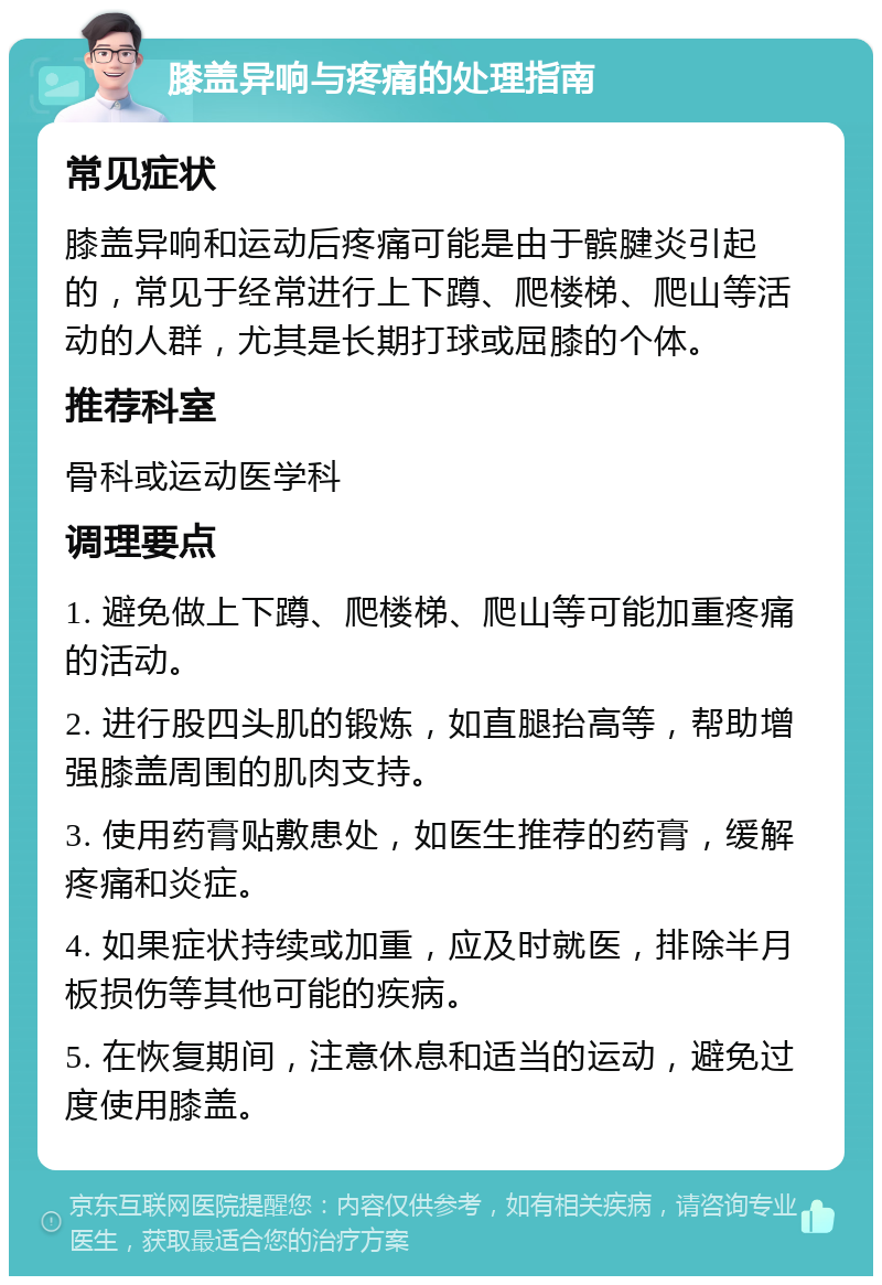 膝盖异响与疼痛的处理指南 常见症状 膝盖异响和运动后疼痛可能是由于髌腱炎引起的，常见于经常进行上下蹲、爬楼梯、爬山等活动的人群，尤其是长期打球或屈膝的个体。 推荐科室 骨科或运动医学科 调理要点 1. 避免做上下蹲、爬楼梯、爬山等可能加重疼痛的活动。 2. 进行股四头肌的锻炼，如直腿抬高等，帮助增强膝盖周围的肌肉支持。 3. 使用药膏贴敷患处，如医生推荐的药膏，缓解疼痛和炎症。 4. 如果症状持续或加重，应及时就医，排除半月板损伤等其他可能的疾病。 5. 在恢复期间，注意休息和适当的运动，避免过度使用膝盖。