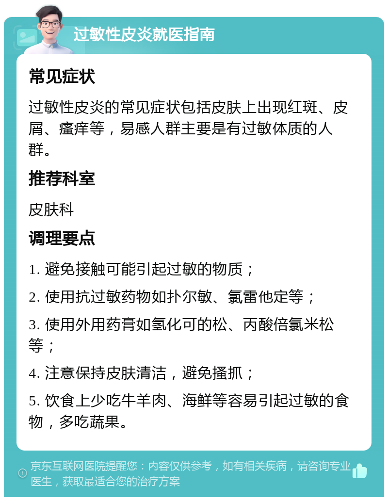 过敏性皮炎就医指南 常见症状 过敏性皮炎的常见症状包括皮肤上出现红斑、皮屑、瘙痒等，易感人群主要是有过敏体质的人群。 推荐科室 皮肤科 调理要点 1. 避免接触可能引起过敏的物质； 2. 使用抗过敏药物如扑尔敏、氯雷他定等； 3. 使用外用药膏如氢化可的松、丙酸倍氯米松等； 4. 注意保持皮肤清洁，避免搔抓； 5. 饮食上少吃牛羊肉、海鲜等容易引起过敏的食物，多吃蔬果。