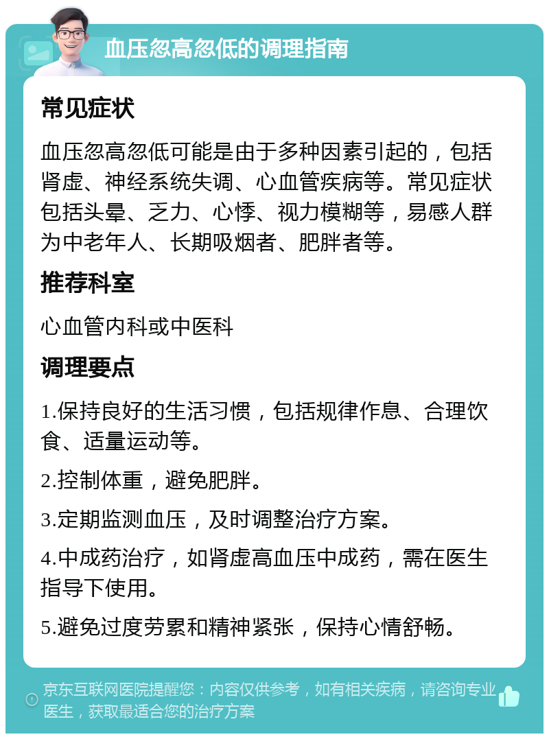 血压忽高忽低的调理指南 常见症状 血压忽高忽低可能是由于多种因素引起的，包括肾虚、神经系统失调、心血管疾病等。常见症状包括头晕、乏力、心悸、视力模糊等，易感人群为中老年人、长期吸烟者、肥胖者等。 推荐科室 心血管内科或中医科 调理要点 1.保持良好的生活习惯，包括规律作息、合理饮食、适量运动等。 2.控制体重，避免肥胖。 3.定期监测血压，及时调整治疗方案。 4.中成药治疗，如肾虚高血压中成药，需在医生指导下使用。 5.避免过度劳累和精神紧张，保持心情舒畅。