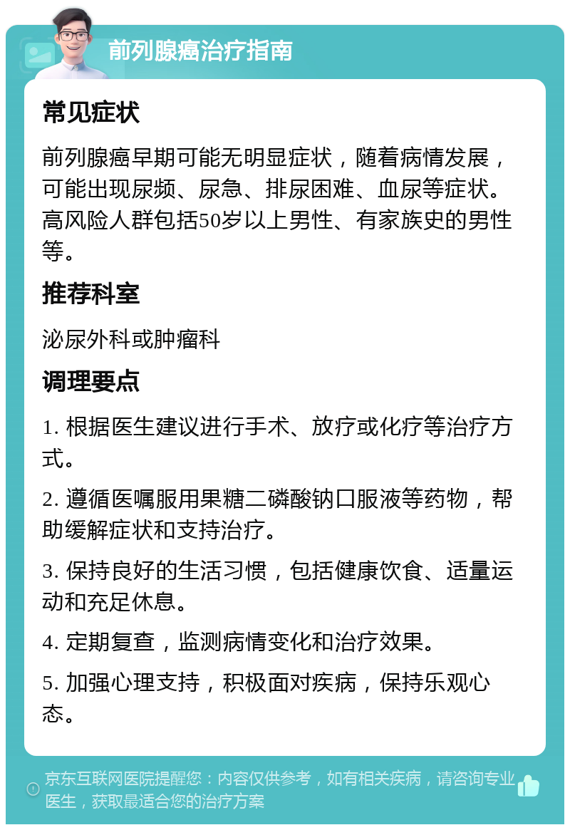 前列腺癌治疗指南 常见症状 前列腺癌早期可能无明显症状，随着病情发展，可能出现尿频、尿急、排尿困难、血尿等症状。高风险人群包括50岁以上男性、有家族史的男性等。 推荐科室 泌尿外科或肿瘤科 调理要点 1. 根据医生建议进行手术、放疗或化疗等治疗方式。 2. 遵循医嘱服用果糖二磷酸钠口服液等药物，帮助缓解症状和支持治疗。 3. 保持良好的生活习惯，包括健康饮食、适量运动和充足休息。 4. 定期复查，监测病情变化和治疗效果。 5. 加强心理支持，积极面对疾病，保持乐观心态。