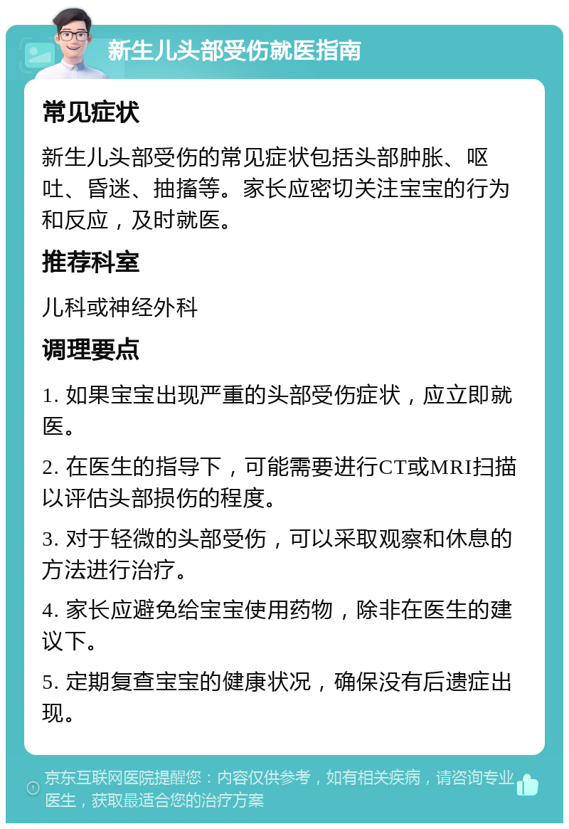 新生儿头部受伤就医指南 常见症状 新生儿头部受伤的常见症状包括头部肿胀、呕吐、昏迷、抽搐等。家长应密切关注宝宝的行为和反应，及时就医。 推荐科室 儿科或神经外科 调理要点 1. 如果宝宝出现严重的头部受伤症状，应立即就医。 2. 在医生的指导下，可能需要进行CT或MRI扫描以评估头部损伤的程度。 3. 对于轻微的头部受伤，可以采取观察和休息的方法进行治疗。 4. 家长应避免给宝宝使用药物，除非在医生的建议下。 5. 定期复查宝宝的健康状况，确保没有后遗症出现。