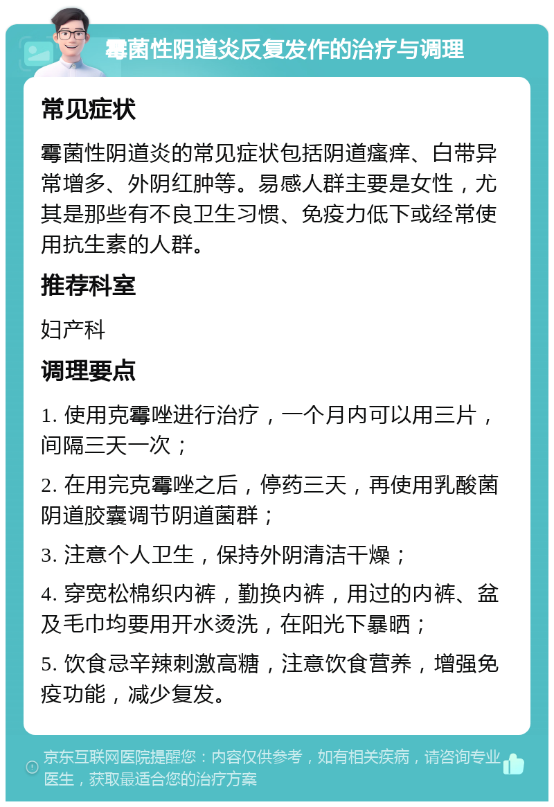 霉菌性阴道炎反复发作的治疗与调理 常见症状 霉菌性阴道炎的常见症状包括阴道瘙痒、白带异常增多、外阴红肿等。易感人群主要是女性，尤其是那些有不良卫生习惯、免疫力低下或经常使用抗生素的人群。 推荐科室 妇产科 调理要点 1. 使用克霉唑进行治疗，一个月内可以用三片，间隔三天一次； 2. 在用完克霉唑之后，停药三天，再使用乳酸菌阴道胶囊调节阴道菌群； 3. 注意个人卫生，保持外阴清洁干燥； 4. 穿宽松棉织内裤，勤换内裤，用过的内裤、盆及毛巾均要用开水烫洗，在阳光下暴晒； 5. 饮食忌辛辣刺激高糖，注意饮食营养，增强免疫功能，减少复发。