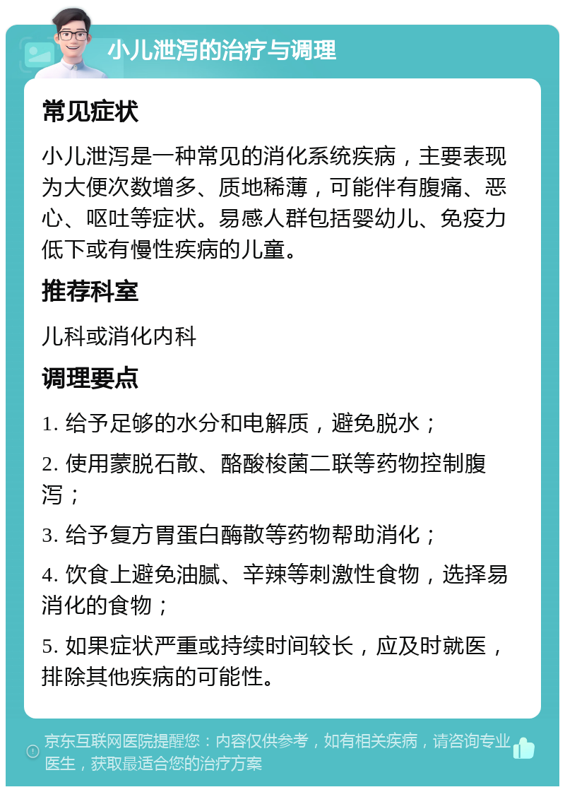 小儿泄泻的治疗与调理 常见症状 小儿泄泻是一种常见的消化系统疾病，主要表现为大便次数增多、质地稀薄，可能伴有腹痛、恶心、呕吐等症状。易感人群包括婴幼儿、免疫力低下或有慢性疾病的儿童。 推荐科室 儿科或消化内科 调理要点 1. 给予足够的水分和电解质，避免脱水； 2. 使用蒙脱石散、酪酸梭菌二联等药物控制腹泻； 3. 给予复方胃蛋白酶散等药物帮助消化； 4. 饮食上避免油腻、辛辣等刺激性食物，选择易消化的食物； 5. 如果症状严重或持续时间较长，应及时就医，排除其他疾病的可能性。