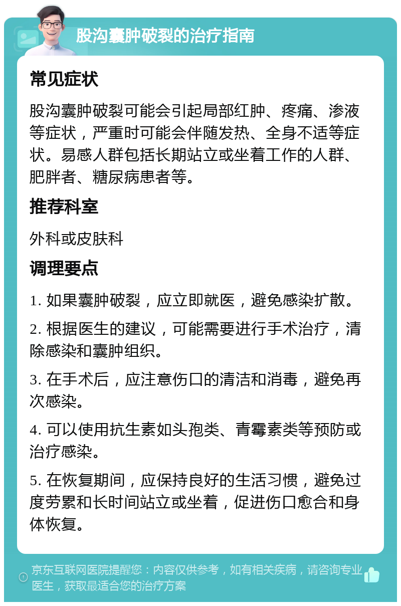 股沟囊肿破裂的治疗指南 常见症状 股沟囊肿破裂可能会引起局部红肿、疼痛、渗液等症状，严重时可能会伴随发热、全身不适等症状。易感人群包括长期站立或坐着工作的人群、肥胖者、糖尿病患者等。 推荐科室 外科或皮肤科 调理要点 1. 如果囊肿破裂，应立即就医，避免感染扩散。 2. 根据医生的建议，可能需要进行手术治疗，清除感染和囊肿组织。 3. 在手术后，应注意伤口的清洁和消毒，避免再次感染。 4. 可以使用抗生素如头孢类、青霉素类等预防或治疗感染。 5. 在恢复期间，应保持良好的生活习惯，避免过度劳累和长时间站立或坐着，促进伤口愈合和身体恢复。