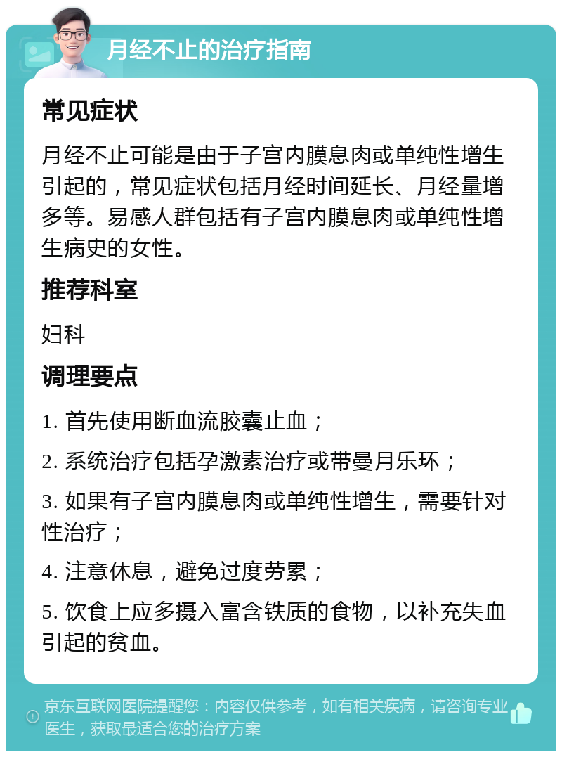 月经不止的治疗指南 常见症状 月经不止可能是由于子宫内膜息肉或单纯性增生引起的，常见症状包括月经时间延长、月经量增多等。易感人群包括有子宫内膜息肉或单纯性增生病史的女性。 推荐科室 妇科 调理要点 1. 首先使用断血流胶囊止血； 2. 系统治疗包括孕激素治疗或带曼月乐环； 3. 如果有子宫内膜息肉或单纯性增生，需要针对性治疗； 4. 注意休息，避免过度劳累； 5. 饮食上应多摄入富含铁质的食物，以补充失血引起的贫血。