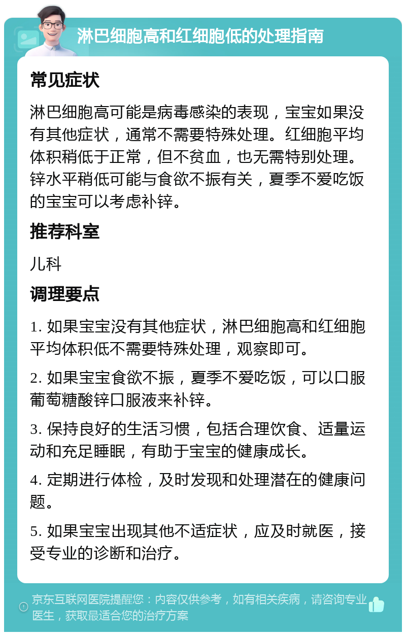 淋巴细胞高和红细胞低的处理指南 常见症状 淋巴细胞高可能是病毒感染的表现，宝宝如果没有其他症状，通常不需要特殊处理。红细胞平均体积稍低于正常，但不贫血，也无需特别处理。锌水平稍低可能与食欲不振有关，夏季不爱吃饭的宝宝可以考虑补锌。 推荐科室 儿科 调理要点 1. 如果宝宝没有其他症状，淋巴细胞高和红细胞平均体积低不需要特殊处理，观察即可。 2. 如果宝宝食欲不振，夏季不爱吃饭，可以口服葡萄糖酸锌口服液来补锌。 3. 保持良好的生活习惯，包括合理饮食、适量运动和充足睡眠，有助于宝宝的健康成长。 4. 定期进行体检，及时发现和处理潜在的健康问题。 5. 如果宝宝出现其他不适症状，应及时就医，接受专业的诊断和治疗。