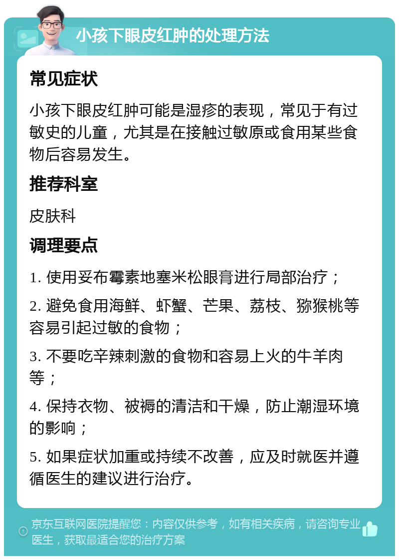 小孩下眼皮红肿的处理方法 常见症状 小孩下眼皮红肿可能是湿疹的表现，常见于有过敏史的儿童，尤其是在接触过敏原或食用某些食物后容易发生。 推荐科室 皮肤科 调理要点 1. 使用妥布霉素地塞米松眼膏进行局部治疗； 2. 避免食用海鲜、虾蟹、芒果、荔枝、猕猴桃等容易引起过敏的食物； 3. 不要吃辛辣刺激的食物和容易上火的牛羊肉等； 4. 保持衣物、被褥的清洁和干燥，防止潮湿环境的影响； 5. 如果症状加重或持续不改善，应及时就医并遵循医生的建议进行治疗。