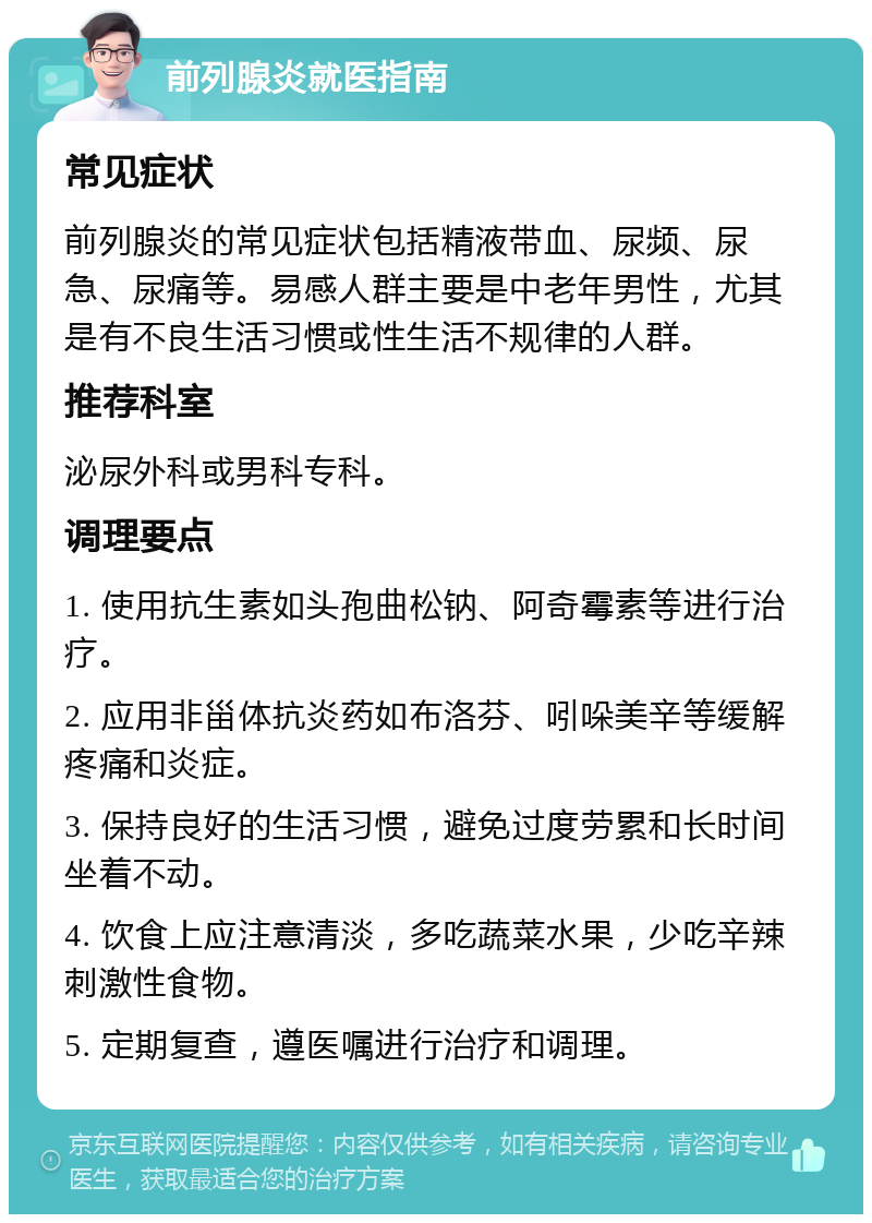 前列腺炎就医指南 常见症状 前列腺炎的常见症状包括精液带血、尿频、尿急、尿痛等。易感人群主要是中老年男性，尤其是有不良生活习惯或性生活不规律的人群。 推荐科室 泌尿外科或男科专科。 调理要点 1. 使用抗生素如头孢曲松钠、阿奇霉素等进行治疗。 2. 应用非甾体抗炎药如布洛芬、吲哚美辛等缓解疼痛和炎症。 3. 保持良好的生活习惯，避免过度劳累和长时间坐着不动。 4. 饮食上应注意清淡，多吃蔬菜水果，少吃辛辣刺激性食物。 5. 定期复查，遵医嘱进行治疗和调理。