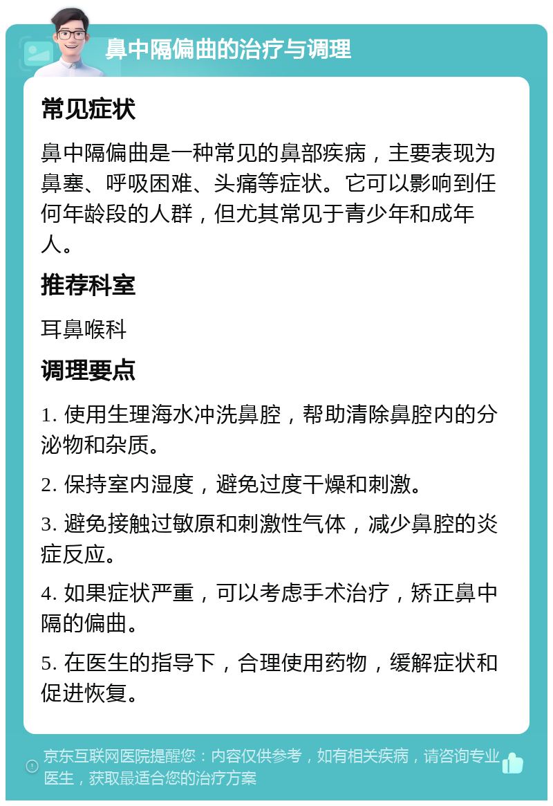 鼻中隔偏曲的治疗与调理 常见症状 鼻中隔偏曲是一种常见的鼻部疾病，主要表现为鼻塞、呼吸困难、头痛等症状。它可以影响到任何年龄段的人群，但尤其常见于青少年和成年人。 推荐科室 耳鼻喉科 调理要点 1. 使用生理海水冲洗鼻腔，帮助清除鼻腔内的分泌物和杂质。 2. 保持室内湿度，避免过度干燥和刺激。 3. 避免接触过敏原和刺激性气体，减少鼻腔的炎症反应。 4. 如果症状严重，可以考虑手术治疗，矫正鼻中隔的偏曲。 5. 在医生的指导下，合理使用药物，缓解症状和促进恢复。