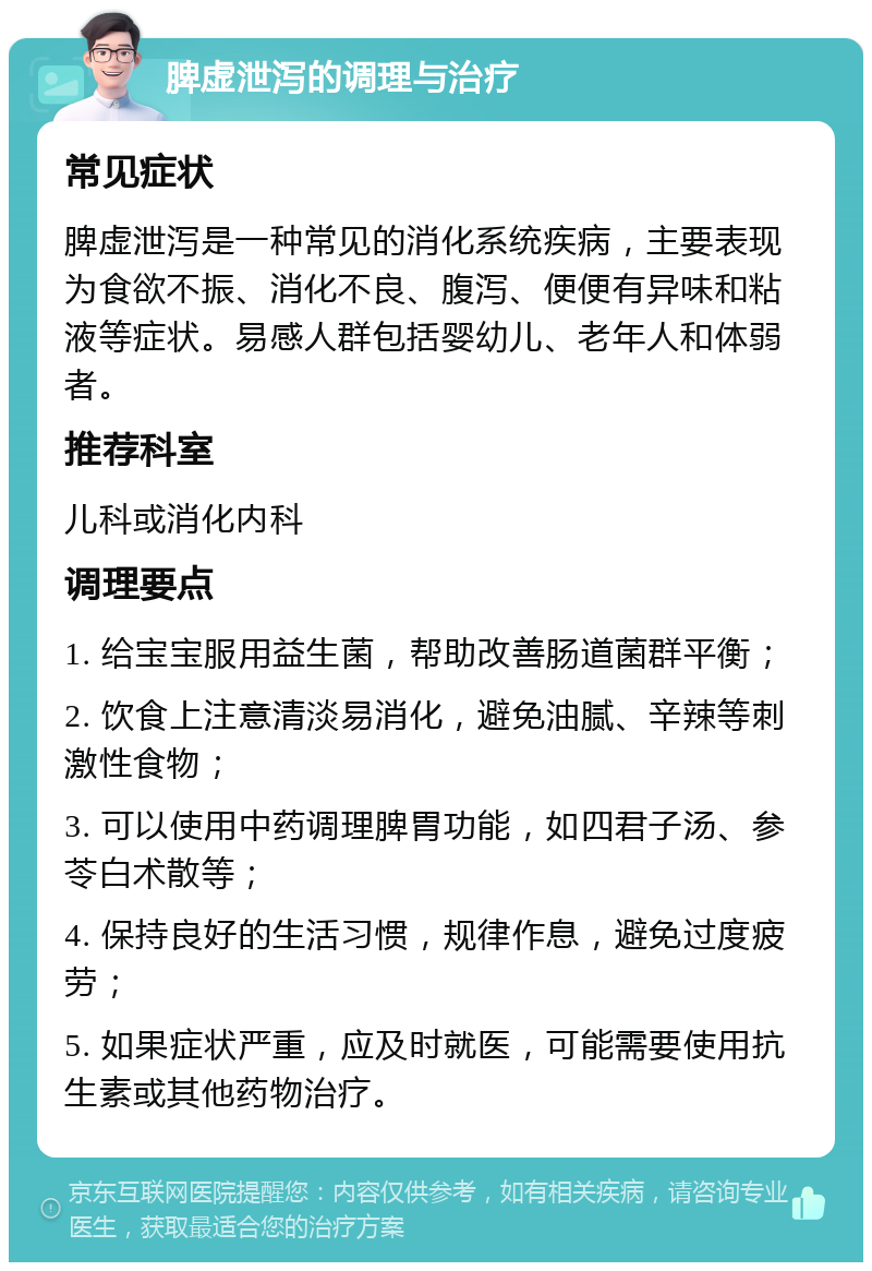 脾虚泄泻的调理与治疗 常见症状 脾虚泄泻是一种常见的消化系统疾病，主要表现为食欲不振、消化不良、腹泻、便便有异味和粘液等症状。易感人群包括婴幼儿、老年人和体弱者。 推荐科室 儿科或消化内科 调理要点 1. 给宝宝服用益生菌，帮助改善肠道菌群平衡； 2. 饮食上注意清淡易消化，避免油腻、辛辣等刺激性食物； 3. 可以使用中药调理脾胃功能，如四君子汤、参苓白术散等； 4. 保持良好的生活习惯，规律作息，避免过度疲劳； 5. 如果症状严重，应及时就医，可能需要使用抗生素或其他药物治疗。