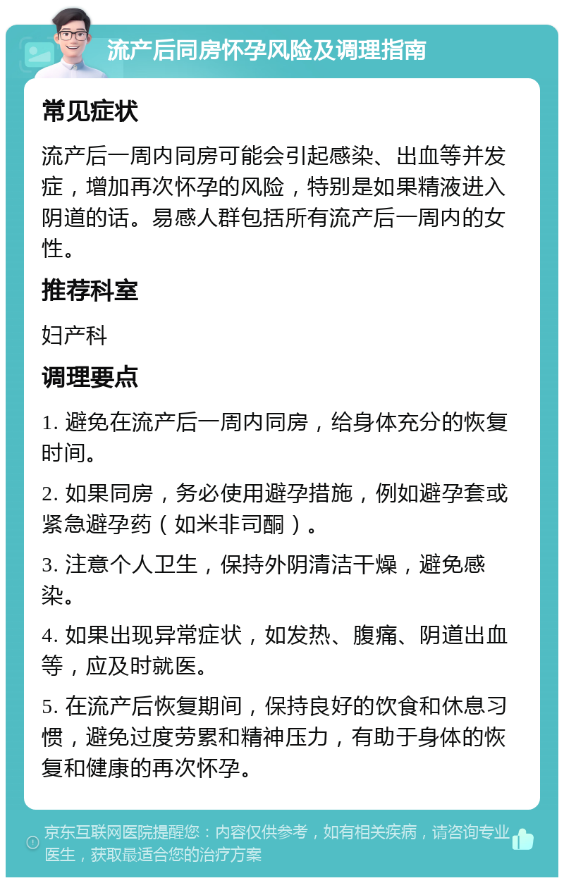 流产后同房怀孕风险及调理指南 常见症状 流产后一周内同房可能会引起感染、出血等并发症，增加再次怀孕的风险，特别是如果精液进入阴道的话。易感人群包括所有流产后一周内的女性。 推荐科室 妇产科 调理要点 1. 避免在流产后一周内同房，给身体充分的恢复时间。 2. 如果同房，务必使用避孕措施，例如避孕套或紧急避孕药（如米非司酮）。 3. 注意个人卫生，保持外阴清洁干燥，避免感染。 4. 如果出现异常症状，如发热、腹痛、阴道出血等，应及时就医。 5. 在流产后恢复期间，保持良好的饮食和休息习惯，避免过度劳累和精神压力，有助于身体的恢复和健康的再次怀孕。