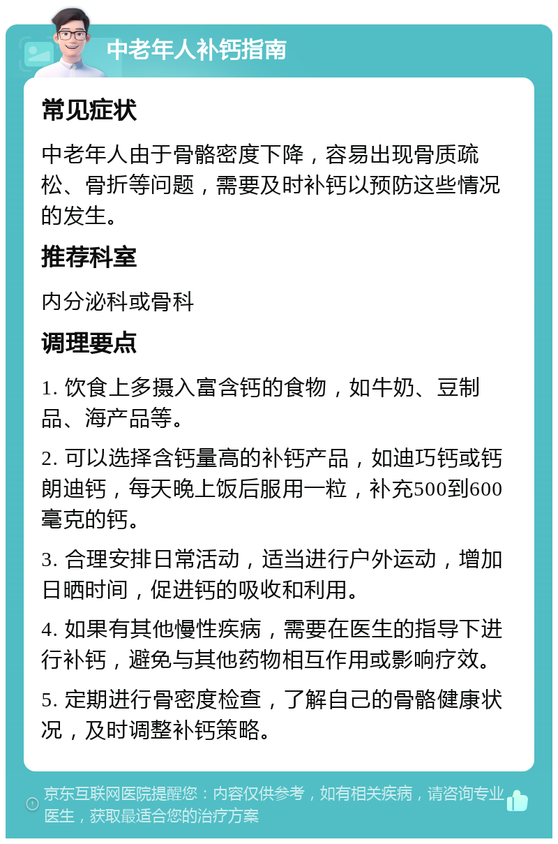 中老年人补钙指南 常见症状 中老年人由于骨骼密度下降，容易出现骨质疏松、骨折等问题，需要及时补钙以预防这些情况的发生。 推荐科室 内分泌科或骨科 调理要点 1. 饮食上多摄入富含钙的食物，如牛奶、豆制品、海产品等。 2. 可以选择含钙量高的补钙产品，如迪巧钙或钙朗迪钙，每天晚上饭后服用一粒，补充500到600毫克的钙。 3. 合理安排日常活动，适当进行户外运动，增加日晒时间，促进钙的吸收和利用。 4. 如果有其他慢性疾病，需要在医生的指导下进行补钙，避免与其他药物相互作用或影响疗效。 5. 定期进行骨密度检查，了解自己的骨骼健康状况，及时调整补钙策略。