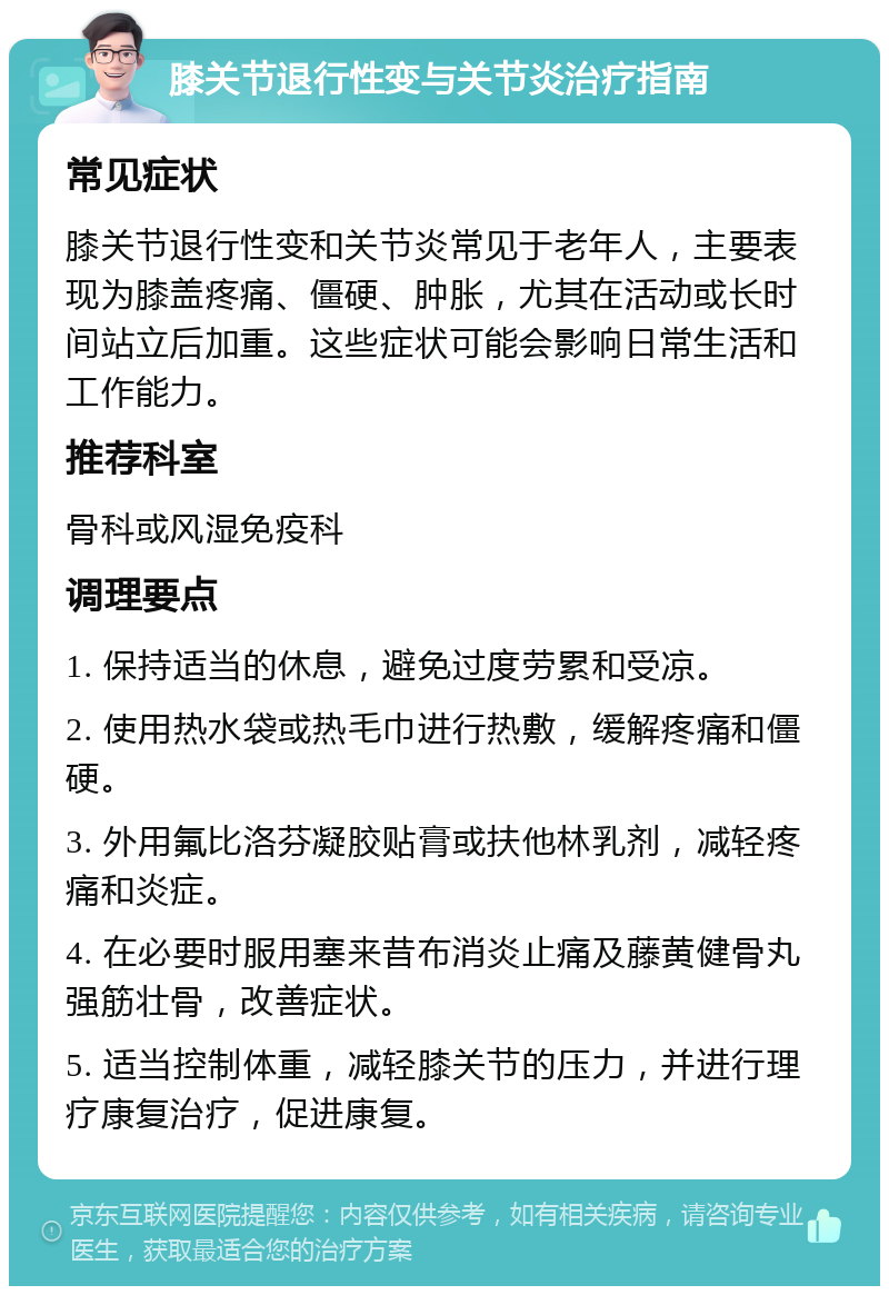 膝关节退行性变与关节炎治疗指南 常见症状 膝关节退行性变和关节炎常见于老年人，主要表现为膝盖疼痛、僵硬、肿胀，尤其在活动或长时间站立后加重。这些症状可能会影响日常生活和工作能力。 推荐科室 骨科或风湿免疫科 调理要点 1. 保持适当的休息，避免过度劳累和受凉。 2. 使用热水袋或热毛巾进行热敷，缓解疼痛和僵硬。 3. 外用氟比洛芬凝胶贴膏或扶他林乳剂，减轻疼痛和炎症。 4. 在必要时服用塞来昔布消炎止痛及藤黄健骨丸强筋壮骨，改善症状。 5. 适当控制体重，减轻膝关节的压力，并进行理疗康复治疗，促进康复。