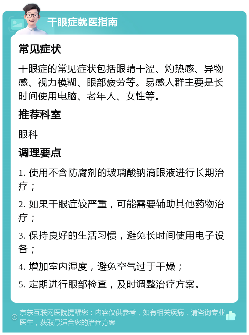 干眼症就医指南 常见症状 干眼症的常见症状包括眼睛干涩、灼热感、异物感、视力模糊、眼部疲劳等。易感人群主要是长时间使用电脑、老年人、女性等。 推荐科室 眼科 调理要点 1. 使用不含防腐剂的玻璃酸钠滴眼液进行长期治疗； 2. 如果干眼症较严重，可能需要辅助其他药物治疗； 3. 保持良好的生活习惯，避免长时间使用电子设备； 4. 增加室内湿度，避免空气过于干燥； 5. 定期进行眼部检查，及时调整治疗方案。