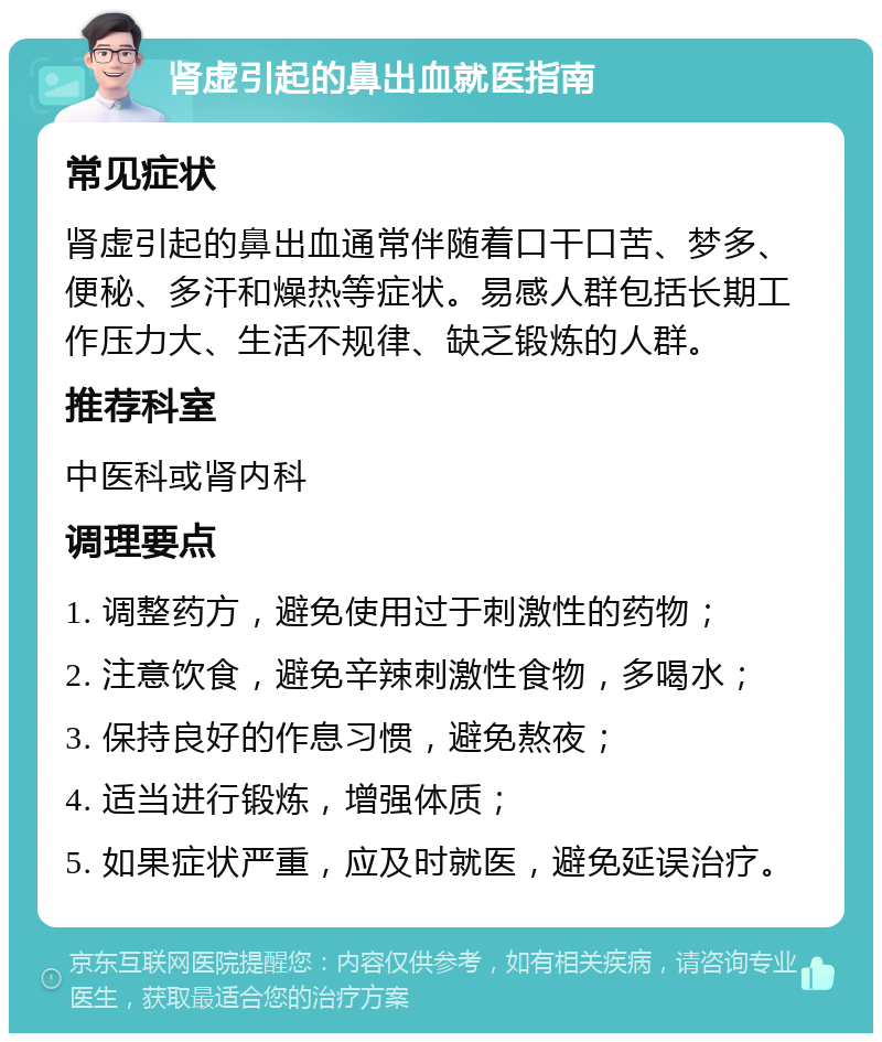 肾虚引起的鼻出血就医指南 常见症状 肾虚引起的鼻出血通常伴随着口干口苦、梦多、便秘、多汗和燥热等症状。易感人群包括长期工作压力大、生活不规律、缺乏锻炼的人群。 推荐科室 中医科或肾内科 调理要点 1. 调整药方，避免使用过于刺激性的药物； 2. 注意饮食，避免辛辣刺激性食物，多喝水； 3. 保持良好的作息习惯，避免熬夜； 4. 适当进行锻炼，增强体质； 5. 如果症状严重，应及时就医，避免延误治疗。