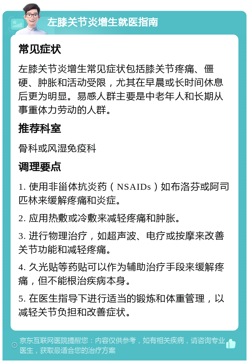 左膝关节炎增生就医指南 常见症状 左膝关节炎增生常见症状包括膝关节疼痛、僵硬、肿胀和活动受限，尤其在早晨或长时间休息后更为明显。易感人群主要是中老年人和长期从事重体力劳动的人群。 推荐科室 骨科或风湿免疫科 调理要点 1. 使用非甾体抗炎药（NSAIDs）如布洛芬或阿司匹林来缓解疼痛和炎症。 2. 应用热敷或冷敷来减轻疼痛和肿胀。 3. 进行物理治疗，如超声波、电疗或按摩来改善关节功能和减轻疼痛。 4. 久光贴等药贴可以作为辅助治疗手段来缓解疼痛，但不能根治疾病本身。 5. 在医生指导下进行适当的锻炼和体重管理，以减轻关节负担和改善症状。