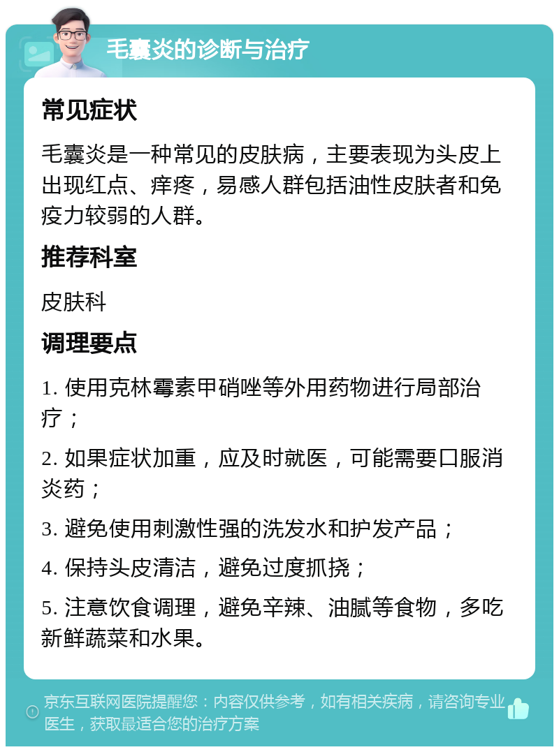 毛囊炎的诊断与治疗 常见症状 毛囊炎是一种常见的皮肤病，主要表现为头皮上出现红点、痒疼，易感人群包括油性皮肤者和免疫力较弱的人群。 推荐科室 皮肤科 调理要点 1. 使用克林霉素甲硝唑等外用药物进行局部治疗； 2. 如果症状加重，应及时就医，可能需要口服消炎药； 3. 避免使用刺激性强的洗发水和护发产品； 4. 保持头皮清洁，避免过度抓挠； 5. 注意饮食调理，避免辛辣、油腻等食物，多吃新鲜蔬菜和水果。