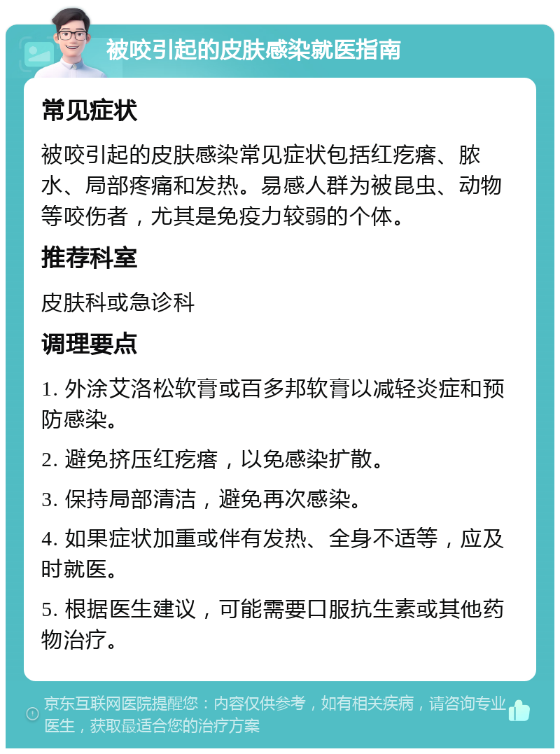 被咬引起的皮肤感染就医指南 常见症状 被咬引起的皮肤感染常见症状包括红疙瘩、脓水、局部疼痛和发热。易感人群为被昆虫、动物等咬伤者，尤其是免疫力较弱的个体。 推荐科室 皮肤科或急诊科 调理要点 1. 外涂艾洛松软膏或百多邦软膏以减轻炎症和预防感染。 2. 避免挤压红疙瘩，以免感染扩散。 3. 保持局部清洁，避免再次感染。 4. 如果症状加重或伴有发热、全身不适等，应及时就医。 5. 根据医生建议，可能需要口服抗生素或其他药物治疗。