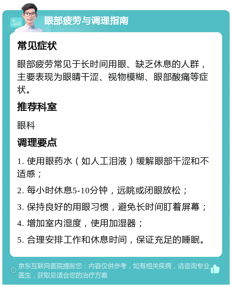 眼部疲劳与调理指南 常见症状 眼部疲劳常见于长时间用眼、缺乏休息的人群，主要表现为眼睛干涩、视物模糊、眼部酸痛等症状。 推荐科室 眼科 调理要点 1. 使用眼药水（如人工泪液）缓解眼部干涩和不适感； 2. 每小时休息5-10分钟，远眺或闭眼放松； 3. 保持良好的用眼习惯，避免长时间盯着屏幕； 4. 增加室内湿度，使用加湿器； 5. 合理安排工作和休息时间，保证充足的睡眠。