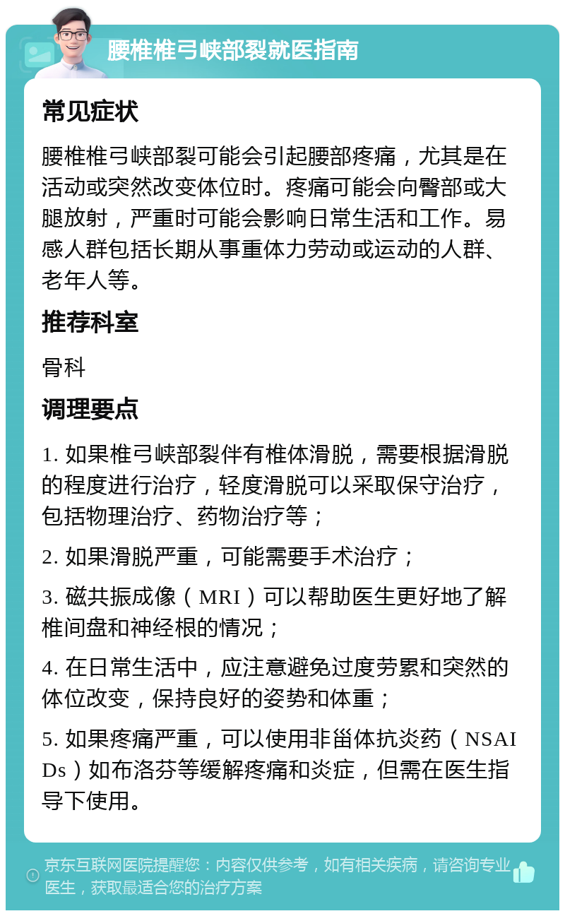 腰椎椎弓峡部裂就医指南 常见症状 腰椎椎弓峡部裂可能会引起腰部疼痛，尤其是在活动或突然改变体位时。疼痛可能会向臀部或大腿放射，严重时可能会影响日常生活和工作。易感人群包括长期从事重体力劳动或运动的人群、老年人等。 推荐科室 骨科 调理要点 1. 如果椎弓峡部裂伴有椎体滑脱，需要根据滑脱的程度进行治疗，轻度滑脱可以采取保守治疗，包括物理治疗、药物治疗等； 2. 如果滑脱严重，可能需要手术治疗； 3. 磁共振成像（MRI）可以帮助医生更好地了解椎间盘和神经根的情况； 4. 在日常生活中，应注意避免过度劳累和突然的体位改变，保持良好的姿势和体重； 5. 如果疼痛严重，可以使用非甾体抗炎药（NSAIDs）如布洛芬等缓解疼痛和炎症，但需在医生指导下使用。