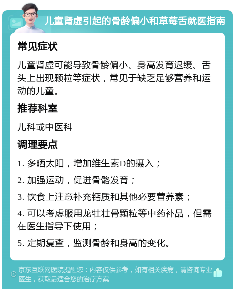 儿童肾虚引起的骨龄偏小和草莓舌就医指南 常见症状 儿童肾虚可能导致骨龄偏小、身高发育迟缓、舌头上出现颗粒等症状，常见于缺乏足够营养和运动的儿童。 推荐科室 儿科或中医科 调理要点 1. 多晒太阳，增加维生素D的摄入； 2. 加强运动，促进骨骼发育； 3. 饮食上注意补充钙质和其他必要营养素； 4. 可以考虑服用龙牡壮骨颗粒等中药补品，但需在医生指导下使用； 5. 定期复查，监测骨龄和身高的变化。