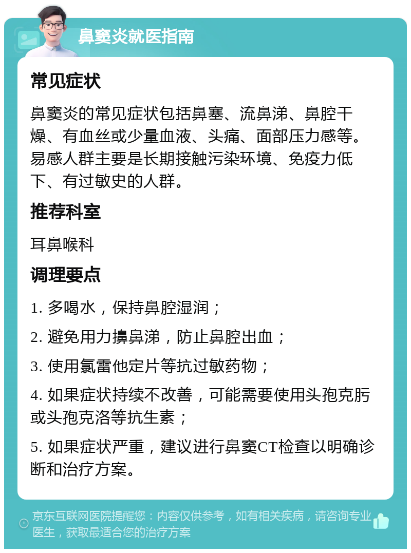 鼻窦炎就医指南 常见症状 鼻窦炎的常见症状包括鼻塞、流鼻涕、鼻腔干燥、有血丝或少量血液、头痛、面部压力感等。易感人群主要是长期接触污染环境、免疫力低下、有过敏史的人群。 推荐科室 耳鼻喉科 调理要点 1. 多喝水，保持鼻腔湿润； 2. 避免用力擤鼻涕，防止鼻腔出血； 3. 使用氯雷他定片等抗过敏药物； 4. 如果症状持续不改善，可能需要使用头孢克肟或头孢克洛等抗生素； 5. 如果症状严重，建议进行鼻窦CT检查以明确诊断和治疗方案。