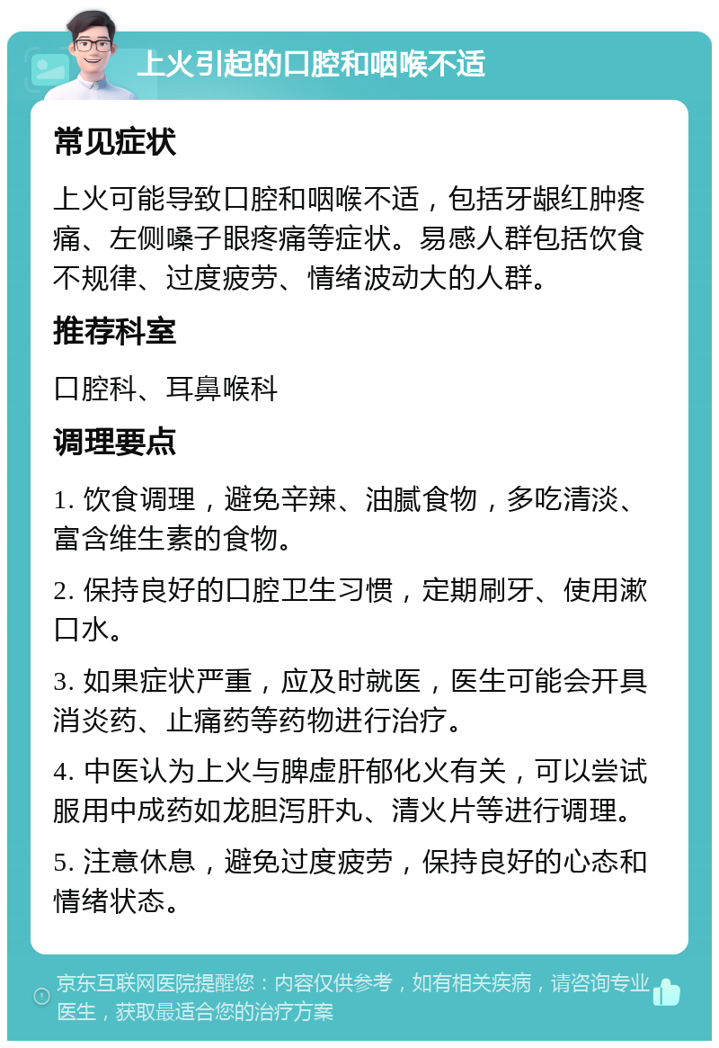 上火引起的口腔和咽喉不适 常见症状 上火可能导致口腔和咽喉不适，包括牙龈红肿疼痛、左侧嗓子眼疼痛等症状。易感人群包括饮食不规律、过度疲劳、情绪波动大的人群。 推荐科室 口腔科、耳鼻喉科 调理要点 1. 饮食调理，避免辛辣、油腻食物，多吃清淡、富含维生素的食物。 2. 保持良好的口腔卫生习惯，定期刷牙、使用漱口水。 3. 如果症状严重，应及时就医，医生可能会开具消炎药、止痛药等药物进行治疗。 4. 中医认为上火与脾虚肝郁化火有关，可以尝试服用中成药如龙胆泻肝丸、清火片等进行调理。 5. 注意休息，避免过度疲劳，保持良好的心态和情绪状态。