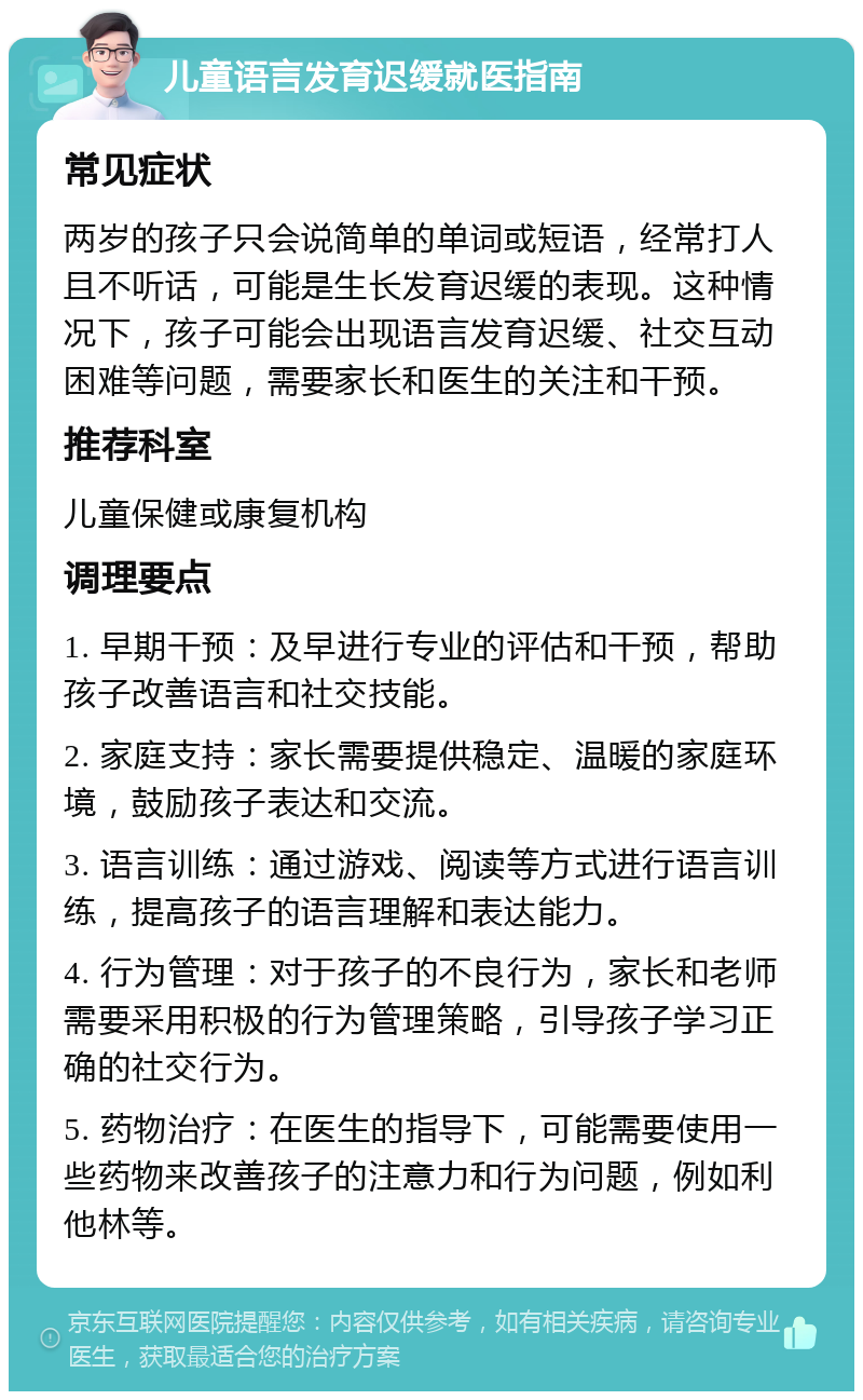 儿童语言发育迟缓就医指南 常见症状 两岁的孩子只会说简单的单词或短语，经常打人且不听话，可能是生长发育迟缓的表现。这种情况下，孩子可能会出现语言发育迟缓、社交互动困难等问题，需要家长和医生的关注和干预。 推荐科室 儿童保健或康复机构 调理要点 1. 早期干预：及早进行专业的评估和干预，帮助孩子改善语言和社交技能。 2. 家庭支持：家长需要提供稳定、温暖的家庭环境，鼓励孩子表达和交流。 3. 语言训练：通过游戏、阅读等方式进行语言训练，提高孩子的语言理解和表达能力。 4. 行为管理：对于孩子的不良行为，家长和老师需要采用积极的行为管理策略，引导孩子学习正确的社交行为。 5. 药物治疗：在医生的指导下，可能需要使用一些药物来改善孩子的注意力和行为问题，例如利他林等。