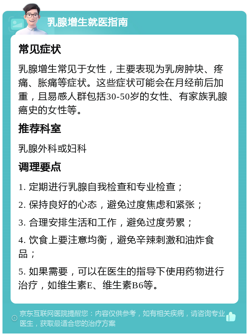 乳腺增生就医指南 常见症状 乳腺增生常见于女性，主要表现为乳房肿块、疼痛、胀痛等症状。这些症状可能会在月经前后加重，且易感人群包括30-50岁的女性、有家族乳腺癌史的女性等。 推荐科室 乳腺外科或妇科 调理要点 1. 定期进行乳腺自我检查和专业检查； 2. 保持良好的心态，避免过度焦虑和紧张； 3. 合理安排生活和工作，避免过度劳累； 4. 饮食上要注意均衡，避免辛辣刺激和油炸食品； 5. 如果需要，可以在医生的指导下使用药物进行治疗，如维生素E、维生素B6等。