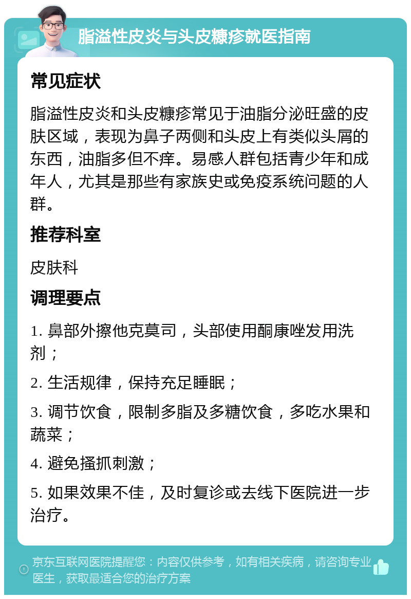 脂溢性皮炎与头皮糠疹就医指南 常见症状 脂溢性皮炎和头皮糠疹常见于油脂分泌旺盛的皮肤区域，表现为鼻子两侧和头皮上有类似头屑的东西，油脂多但不痒。易感人群包括青少年和成年人，尤其是那些有家族史或免疫系统问题的人群。 推荐科室 皮肤科 调理要点 1. 鼻部外擦他克莫司，头部使用酮康唑发用洗剂； 2. 生活规律，保持充足睡眠； 3. 调节饮食，限制多脂及多糖饮食，多吃水果和蔬菜； 4. 避免搔抓刺激； 5. 如果效果不佳，及时复诊或去线下医院进一步治疗。