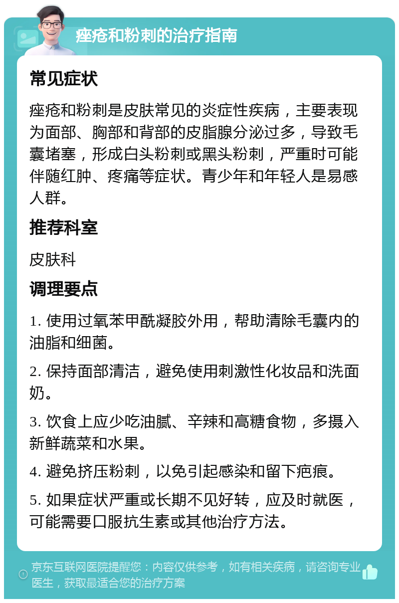 痤疮和粉刺的治疗指南 常见症状 痤疮和粉刺是皮肤常见的炎症性疾病，主要表现为面部、胸部和背部的皮脂腺分泌过多，导致毛囊堵塞，形成白头粉刺或黑头粉刺，严重时可能伴随红肿、疼痛等症状。青少年和年轻人是易感人群。 推荐科室 皮肤科 调理要点 1. 使用过氧苯甲酰凝胶外用，帮助清除毛囊内的油脂和细菌。 2. 保持面部清洁，避免使用刺激性化妆品和洗面奶。 3. 饮食上应少吃油腻、辛辣和高糖食物，多摄入新鲜蔬菜和水果。 4. 避免挤压粉刺，以免引起感染和留下疤痕。 5. 如果症状严重或长期不见好转，应及时就医，可能需要口服抗生素或其他治疗方法。