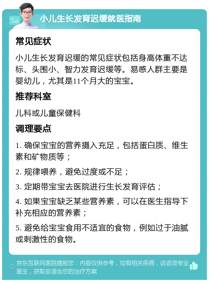 小儿生长发育迟缓就医指南 常见症状 小儿生长发育迟缓的常见症状包括身高体重不达标、头围小、智力发育迟缓等。易感人群主要是婴幼儿，尤其是11个月大的宝宝。 推荐科室 儿科或儿童保健科 调理要点 1. 确保宝宝的营养摄入充足，包括蛋白质、维生素和矿物质等； 2. 规律喂养，避免过度或不足； 3. 定期带宝宝去医院进行生长发育评估； 4. 如果宝宝缺乏某些营养素，可以在医生指导下补充相应的营养素； 5. 避免给宝宝食用不适宜的食物，例如过于油腻或刺激性的食物。