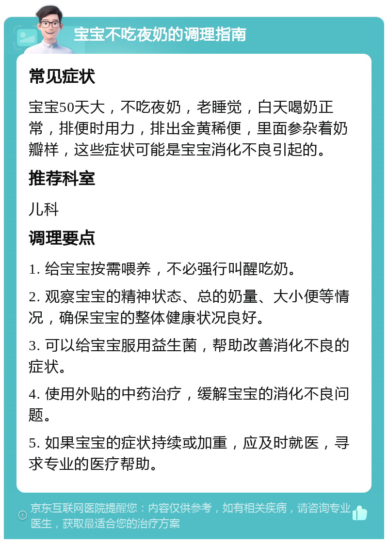 宝宝不吃夜奶的调理指南 常见症状 宝宝50天大，不吃夜奶，老睡觉，白天喝奶正常，排便时用力，排出金黄稀便，里面参杂着奶瓣样，这些症状可能是宝宝消化不良引起的。 推荐科室 儿科 调理要点 1. 给宝宝按需喂养，不必强行叫醒吃奶。 2. 观察宝宝的精神状态、总的奶量、大小便等情况，确保宝宝的整体健康状况良好。 3. 可以给宝宝服用益生菌，帮助改善消化不良的症状。 4. 使用外贴的中药治疗，缓解宝宝的消化不良问题。 5. 如果宝宝的症状持续或加重，应及时就医，寻求专业的医疗帮助。