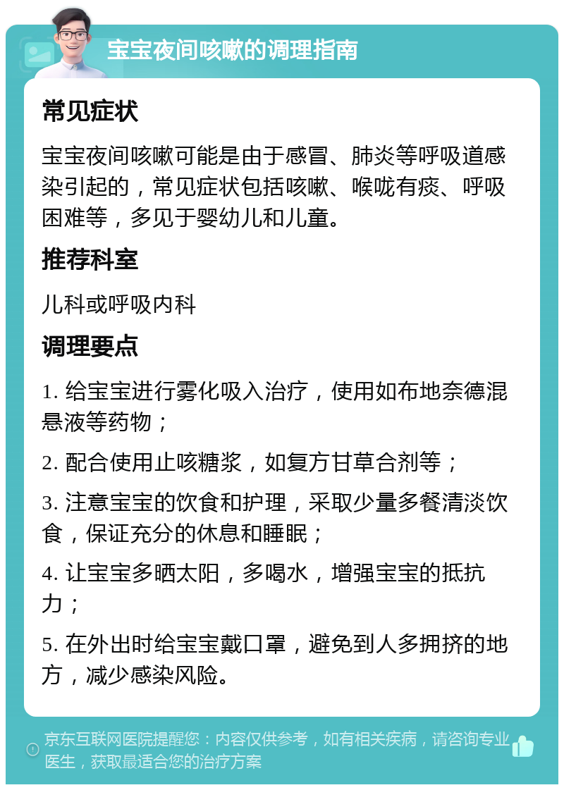 宝宝夜间咳嗽的调理指南 常见症状 宝宝夜间咳嗽可能是由于感冒、肺炎等呼吸道感染引起的，常见症状包括咳嗽、喉咙有痰、呼吸困难等，多见于婴幼儿和儿童。 推荐科室 儿科或呼吸内科 调理要点 1. 给宝宝进行雾化吸入治疗，使用如布地奈德混悬液等药物； 2. 配合使用止咳糖浆，如复方甘草合剂等； 3. 注意宝宝的饮食和护理，采取少量多餐清淡饮食，保证充分的休息和睡眠； 4. 让宝宝多晒太阳，多喝水，增强宝宝的抵抗力； 5. 在外出时给宝宝戴口罩，避免到人多拥挤的地方，减少感染风险。