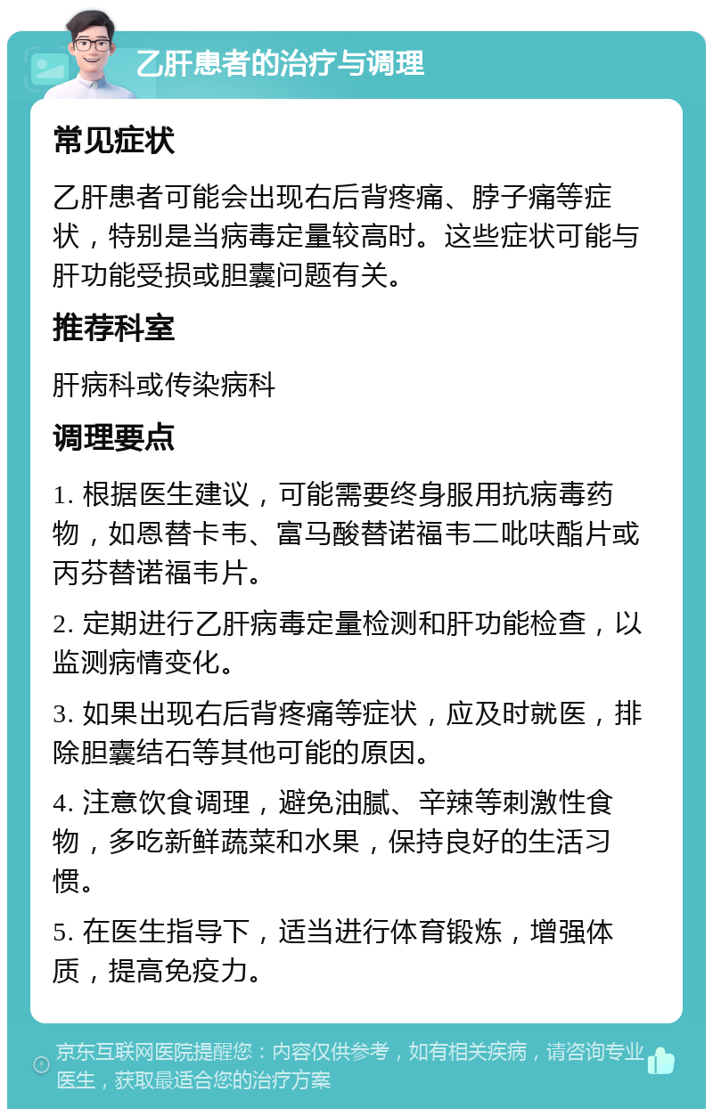 乙肝患者的治疗与调理 常见症状 乙肝患者可能会出现右后背疼痛、脖子痛等症状，特别是当病毒定量较高时。这些症状可能与肝功能受损或胆囊问题有关。 推荐科室 肝病科或传染病科 调理要点 1. 根据医生建议，可能需要终身服用抗病毒药物，如恩替卡韦、富马酸替诺福韦二吡呋酯片或丙芬替诺福韦片。 2. 定期进行乙肝病毒定量检测和肝功能检查，以监测病情变化。 3. 如果出现右后背疼痛等症状，应及时就医，排除胆囊结石等其他可能的原因。 4. 注意饮食调理，避免油腻、辛辣等刺激性食物，多吃新鲜蔬菜和水果，保持良好的生活习惯。 5. 在医生指导下，适当进行体育锻炼，增强体质，提高免疫力。