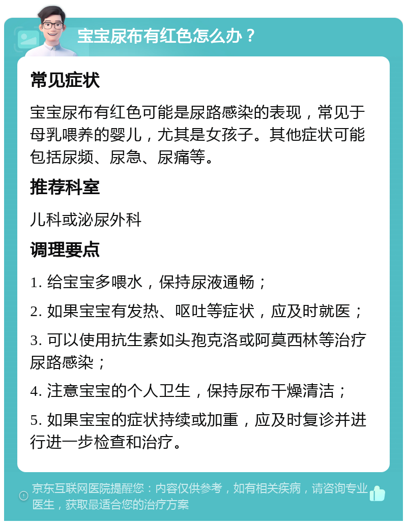 宝宝尿布有红色怎么办？ 常见症状 宝宝尿布有红色可能是尿路感染的表现，常见于母乳喂养的婴儿，尤其是女孩子。其他症状可能包括尿频、尿急、尿痛等。 推荐科室 儿科或泌尿外科 调理要点 1. 给宝宝多喂水，保持尿液通畅； 2. 如果宝宝有发热、呕吐等症状，应及时就医； 3. 可以使用抗生素如头孢克洛或阿莫西林等治疗尿路感染； 4. 注意宝宝的个人卫生，保持尿布干燥清洁； 5. 如果宝宝的症状持续或加重，应及时复诊并进行进一步检查和治疗。