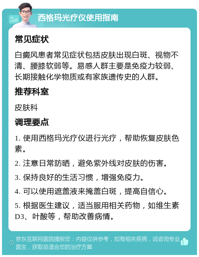 西格玛光疗仪使用指南 常见症状 白癜风患者常见症状包括皮肤出现白斑、视物不清、腰膝软弱等。易感人群主要是免疫力较弱、长期接触化学物质或有家族遗传史的人群。 推荐科室 皮肤科 调理要点 1. 使用西格玛光疗仪进行光疗，帮助恢复皮肤色素。 2. 注意日常防晒，避免紫外线对皮肤的伤害。 3. 保持良好的生活习惯，增强免疫力。 4. 可以使用遮盖液来掩盖白斑，提高自信心。 5. 根据医生建议，适当服用相关药物，如维生素D3、叶酸等，帮助改善病情。