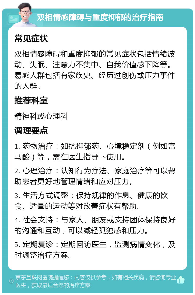 双相情感障碍与重度抑郁的治疗指南 常见症状 双相情感障碍和重度抑郁的常见症状包括情绪波动、失眠、注意力不集中、自我价值感下降等。易感人群包括有家族史、经历过创伤或压力事件的人群。 推荐科室 精神科或心理科 调理要点 1. 药物治疗：如抗抑郁药、心境稳定剂（例如富马酸）等，需在医生指导下使用。 2. 心理治疗：认知行为疗法、家庭治疗等可以帮助患者更好地管理情绪和应对压力。 3. 生活方式调整：保持规律的作息、健康的饮食、适量的运动等对改善症状有帮助。 4. 社会支持：与家人、朋友或支持团体保持良好的沟通和互动，可以减轻孤独感和压力。 5. 定期复诊：定期回访医生，监测病情变化，及时调整治疗方案。