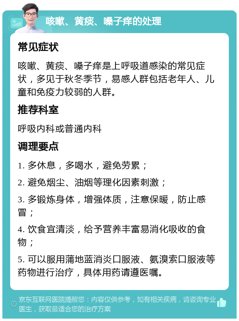 咳嗽、黄痰、嗓子痒的处理 常见症状 咳嗽、黄痰、嗓子痒是上呼吸道感染的常见症状，多见于秋冬季节，易感人群包括老年人、儿童和免疫力较弱的人群。 推荐科室 呼吸内科或普通内科 调理要点 1. 多休息，多喝水，避免劳累； 2. 避免烟尘、油烟等理化因素刺激； 3. 多锻炼身体，增强体质，注意保暖，防止感冒； 4. 饮食宜清淡，给予营养丰富易消化吸收的食物； 5. 可以服用蒲地蓝消炎口服液、氨溴索口服液等药物进行治疗，具体用药请遵医嘱。