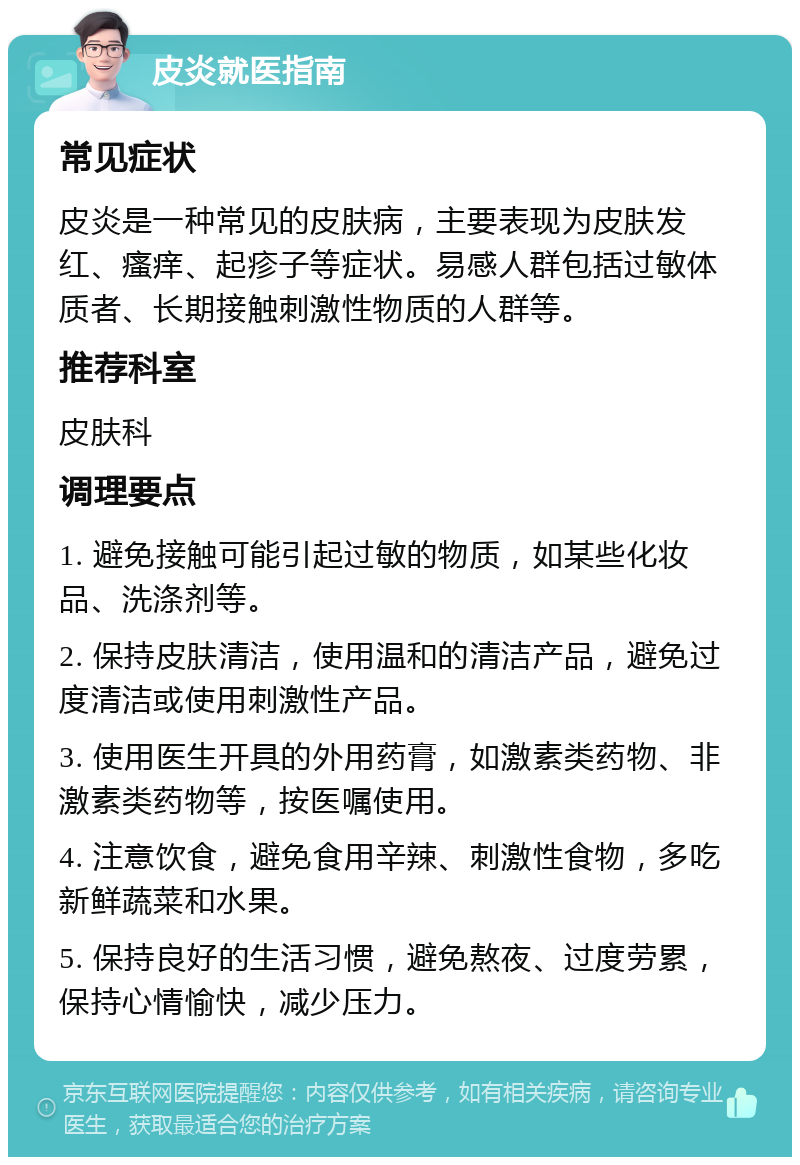 皮炎就医指南 常见症状 皮炎是一种常见的皮肤病，主要表现为皮肤发红、瘙痒、起疹子等症状。易感人群包括过敏体质者、长期接触刺激性物质的人群等。 推荐科室 皮肤科 调理要点 1. 避免接触可能引起过敏的物质，如某些化妆品、洗涤剂等。 2. 保持皮肤清洁，使用温和的清洁产品，避免过度清洁或使用刺激性产品。 3. 使用医生开具的外用药膏，如激素类药物、非激素类药物等，按医嘱使用。 4. 注意饮食，避免食用辛辣、刺激性食物，多吃新鲜蔬菜和水果。 5. 保持良好的生活习惯，避免熬夜、过度劳累，保持心情愉快，减少压力。