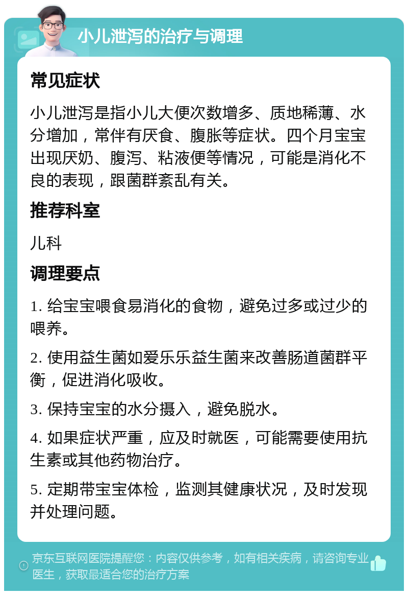 小儿泄泻的治疗与调理 常见症状 小儿泄泻是指小儿大便次数增多、质地稀薄、水分增加，常伴有厌食、腹胀等症状。四个月宝宝出现厌奶、腹泻、粘液便等情况，可能是消化不良的表现，跟菌群紊乱有关。 推荐科室 儿科 调理要点 1. 给宝宝喂食易消化的食物，避免过多或过少的喂养。 2. 使用益生菌如爱乐乐益生菌来改善肠道菌群平衡，促进消化吸收。 3. 保持宝宝的水分摄入，避免脱水。 4. 如果症状严重，应及时就医，可能需要使用抗生素或其他药物治疗。 5. 定期带宝宝体检，监测其健康状况，及时发现并处理问题。