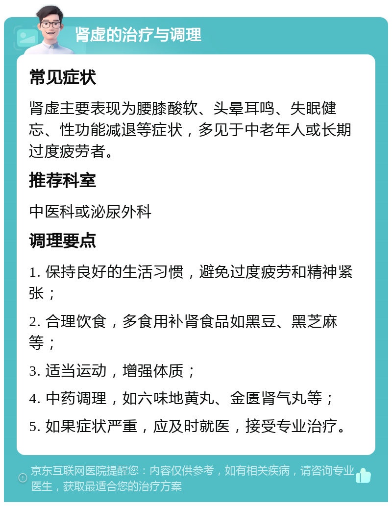 肾虚的治疗与调理 常见症状 肾虚主要表现为腰膝酸软、头晕耳鸣、失眠健忘、性功能减退等症状，多见于中老年人或长期过度疲劳者。 推荐科室 中医科或泌尿外科 调理要点 1. 保持良好的生活习惯，避免过度疲劳和精神紧张； 2. 合理饮食，多食用补肾食品如黑豆、黑芝麻等； 3. 适当运动，增强体质； 4. 中药调理，如六味地黄丸、金匮肾气丸等； 5. 如果症状严重，应及时就医，接受专业治疗。