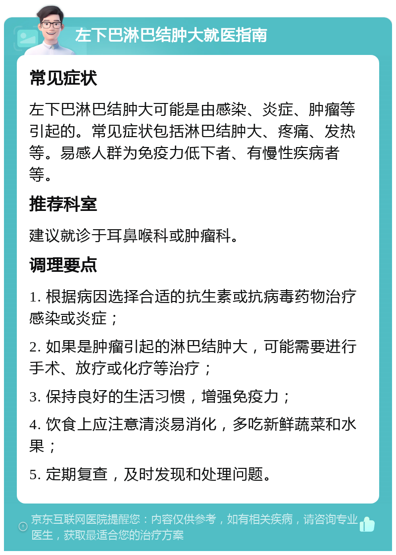 左下巴淋巴结肿大就医指南 常见症状 左下巴淋巴结肿大可能是由感染、炎症、肿瘤等引起的。常见症状包括淋巴结肿大、疼痛、发热等。易感人群为免疫力低下者、有慢性疾病者等。 推荐科室 建议就诊于耳鼻喉科或肿瘤科。 调理要点 1. 根据病因选择合适的抗生素或抗病毒药物治疗感染或炎症； 2. 如果是肿瘤引起的淋巴结肿大，可能需要进行手术、放疗或化疗等治疗； 3. 保持良好的生活习惯，增强免疫力； 4. 饮食上应注意清淡易消化，多吃新鲜蔬菜和水果； 5. 定期复查，及时发现和处理问题。